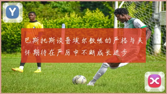 巴斯托斯谈普埃尔教练的严格与关怀期待在严厉中不断成长进步